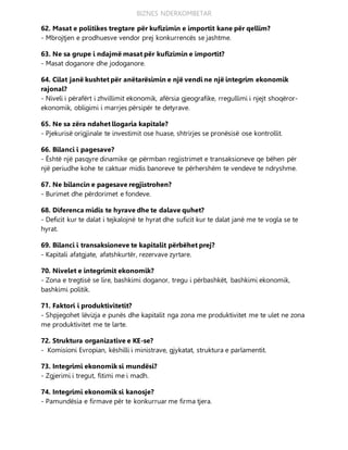 BIZNES NDERKOMBETAR
62. Masat e politikes tregtare për kufizimin e importit kane për qellim?
- Mbrojtjen e prodhuesve vendor prej konkurrencës se jashtme.
63. Ne sa grupe i ndajmë masat për kufizimin e importit?
- Masat doganore dhe jodoganore.
64. Cilat janë kushtet për anëtarësimin e një vendi ne një integrim ekonomik
rajonal?
- Niveli i përafërt i zhvillimit ekonomik, afërsia gjeografike, rregullimi i njejt shoqëror-
ekonomik, obligimi i marrjes përsipër te detyrave.
65. Ne sa zëra ndahet llogaria kapitale?
- Pjekurisë origjinale te investimit ose huase, shtrirjes se pronësisë ose kontrollit.
66. Bilanci i pagesave?
- Është një pasqyre dinamike qe përmban regjistrimet e transaksioneve qe bëhen për
një periudhe kohe te caktuar midis banoreve te përhershëm te vendeve te ndryshme.
67. Ne bilancin e pagesave regjistrohen?
- Burimet dhe përdorimet e fondeve.
68. Diferenca midis te hyrave dhe te dalave quhet?
- Deficit kur te dalat i tejkalojnë te hyrat dhe suficit kur te dalat janë me te vogla se te
hyrat.
69. Bilanci i transaksioneve te kapitalit përbëhet prej?
- Kapitali afatgjate, afatshkurtër, rezervave zyrtare.
70. Nivelet e integrimit ekonomik?
- Zona e tregtisë se lire, bashkimi doganor, tregu i përbashkët, bashkimi ekonomik,
bashkimi politik.
71. Faktori i produktivitetit?
- Shpjegohet lëvizja e punës dhe kapitalit nga zona me produktivitet me te ulet ne zona
me produktivitet me te larte.
72. Struktura organizative e KE-se?
- Komisioni Evropian, këshilli i ministrave, gjykatat, struktura e parlamentit.
73. Integrimi ekonomik si mundësi?
- Zgjerimi i tregut, fitimi me i madh.
74. Integrimi ekonomik si kanosje?
- Pamundësia e firmave për te konkurruar me firma tjera.
 