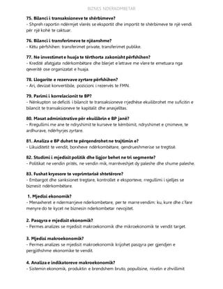 BIZNES NDERKOMBETAR
75. Bilanci i transaksioneve te shërbimeve?
- Shpreh raportin ndërmjet vlerës se eksportit dhe importit te shërbimeve te një vendi
për një kohë te caktuar.
76. Bilanci i transferimeve te njëanshme?
- Këtu përfshihen: transferimet private, transferimet publike.
77. Ne investimet e huaja te tërthorta zakonisht përfshihen?
- Kreditë afatgjata ndërkombëtare dhe blerjet e letrave me vlere te emetuara nga
qeveritë ose organizatat e huaja.
78. Llogarite e rezervave zyrtare përfshihen?
- Ari, devizat konvertibile, pozicioni i rezervës te FMN.
79. Parimi i korrelacionit te BP?
- Nënkupton se deficiti i bilancit te transaksioneve rrjedhëse ekuilibrohet me suficitin e
bilancit te transaksioneve te kapitalit dhe anasjelltas.
80. Masat administrative për ekuilibrin e BP janë?
- Rregullimi me ane te ndryshimit te kurseve te këmbimit, ndryshimet e çmimeve, te
ardhurave, ndërhyrjes zyrtare.
81. Analiza e BP duhet te përqendrohet ne trajtimin e?
- Likuiditetit te vendit, borxheve ndërkombëtare, qendrueshmerise se tregtisë.
82. Studimi i mjedisit politik dhe ligjor behet ne tri segmente?
- Politikat ne vendin pritës, ne vendin mik, marrëveshjet dy paleshe dhe shume paleshe.
83. Fushat kryesore te veprimtarisë shtetërore?
- Embargot dhe sanksionet tregtare, kontrollet e eksporteve, rregullimi i sjelljes se
biznesit ndërkombëtare.
1. Mjedisi ekonomik?
- Menaxheret e ndermarrjeve nderkombetare, per te marre vendim: ku, kure dhe c`fare
menyre do te kycet ne biznesin nderkombetar nevojitet.
2. Pasqyra e mjedisit ekonomik?
- Permes analizes se mjedisit makroekonomik dhe mikroekonomik te vendit target.
3. Mjedisi makroekonomik?
- Permes analizes se mjedisit makroekonomik krijohet pasqyra per gjendjen e
pergjithshme ekonomike te vendit.
4. Analiza e indikatoreve makroekonomik?
- Sistemin ekonomik, produktin e brendshem bruto, popullsine, nivelin e zhvillimit
 
