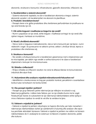 BIZNES NDERKOMBETAR
ekonomik, strukturen e konsumit, infrastrukturen, gjeorafin ekonomike, inflacionin etj.
5. Karakteristikat e sistemit ekonomik?
- Sistemin ekonomik kapitalist, te cilin e karakterizon ekonomia e tregut, sistemin
ekonomik socialist i cili karakterizohet me ekonomi te planifikuar.
6. Produkti i brendshem bruto?
- Paraqet vleren e te gjitha produkteve dhe sherbimeve perfundimtare te prodhuara ne
nje vend brenda nje viti.
7. Cili eshte treguesi i madhesise se tregut te nje vendi?
- Numri i popullsise se nje vendi, eshte tregues i madhesise se tregut te nje vendi dhe
njeheri tregues i kerkeses se mundshme.
8. Niveli i zhvillimit ekonomik?
- Vlera e larte e treguesve makroekonomik, vlera e lart e konsumit per nje banor, numri
relativisht i vogel i te punesuarve ne sektorin primar, sektori i zhvilluar tercial, teprica e
produkteve dhe sherbimeve etj.
9. Struktura e konsumit?
- Ne vendet e zhvilluara konsumin e karakterizon pjesemarrja e lart e shpenzimeve per
te mira kapitale, per dallim nga vendet e varfera konsumin e te cilave e karakterizon
shpenzimet e larta per te mira konsumuese.
10. Shkalla e inflacionit?
- Rritja e shkalles se inflaconit rezulton me renie te aftesise blerese te konsumatoreve
industrial dhe atyre final.
11. Hulumtimet dhe analizat e mjedisit mikroekonomik fokusohen ne?
- Identifikimin e konkurrences ne treg per produktin konkret, percaktimin e avantazheve
konkurruese ne krahasim me konkurrentet.
12. Cka paraqet mjedisi i jashtem?
- Paraqet nje grup faktoresh jashte ndermarrjes qe ndikojne ne suksesin e saj.
Ndermarrja gjithashtu i ndikon keta faktore, por ne nje shkalle shume me te vogel.
Parakusht per biznes te suksesshem te nje ndermarrje nderkombetare eshte njohja e
mire e faktoreve mjedisor te vendit te vet dhe te vendeve te tjera.
13. Faktoret e mjedisit te jashtem?
- Faktoret e mjedisit te jashtem ndryshojne ne hapsire dhe kohe, per kete menaxheri i
ndermarrjes nderkombetare duhet qe vazhdimisht ti hulumtoj dhe analizon dhe atyre
tua pershtate aktivitetet biznesore. Faktoret e mjedisit te jashtem me ndikim ne biznesin
nderkombetare do t`i analizojme te sistemuar ne fakoret e mjedisit: ekonomik, politik
dhe kulturor.
 