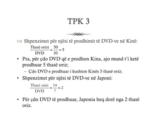 ™  Shpenzimet për njësi të prodhimit të DVD-ve në Kinë:
Thasë orizi
DVD
=
50
10
= 5
•  Pra, për çdo DVD që e prodhon Kina, ajo mund t’i ketë
prodhuar 5 thasë oriz;
–  Çdo DVD e prodhuar i kushton Kinës 5 thasë oriz;
•  Shpenzimet për njësi të DVD-ve në Japoni:
Thasë orizi
DVD
=
14
7
= 2
•  Për çdo DVD të prodhuar, Japonia heq dorë nga 2 thasë
oriz.
TPK 3
 