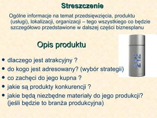 Streszczenie Ogólne informacje na temat przedsięwzięcia, produktu (usługi), lokalizacji, organizacji – tego wszystkiego co będzie szczegółowo przedstawione w dalszej części biznesplanu Opis produktu   dlaczego jest atrakcyjny ? do kogo jest adresowany? (wybór strategii) co zachęci do jego kupna ? jakie są produkty konkurencji ? jakie będą niezbędne materiały do jego produkcji? (jeśli będzie to branża produkcyjna) 