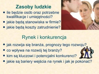 Zasoby ludzkie  ile będzie osób oraz potrzebne kwalifikacje i umiejętności? jakie będą stanowiska w firmie? jakie będą koszty zatrudnienie? Rynek i konkurencja  jak rozwija się branża, prognozy tego rozwoju? co wpływa na rozwój tej branży? kim są kluczowi i potencjalni konkurenci? jakie są bariery wejścia na rynek i jak je pokonać? 