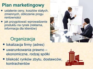 Plan marketingowy  ustalenie ceny, kosztów stałych, zmiennych, obliczenie progu rentowności jak przygotować wprowadzenie produktu na rynek (reklama, informacja dla klientów) Organizacja  lokalizacja firmy (adres) uwarunkowania prawno – ekonomiczne, rodzaj spółki bliskość rynków zbytu, dostawców, kontrachentów 