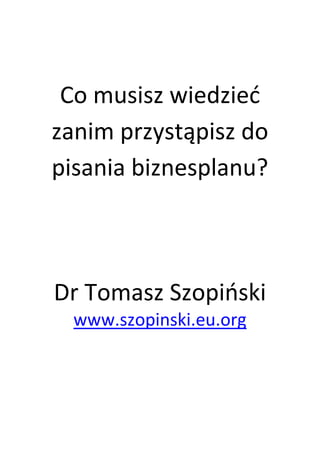 Co musisz wiedzieć zanim przystąpisz do pisania biznesplanu? 
Dr Tomasz Szopiński 
www.szopinski.eu.org 
 