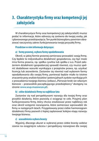 10
3.	 Charakterystyka firmy oraz kompetencji jej
założyciela
W charakterystyce firmy oraz kompetencji jej założyciela(li) musisz
podać te informacje, które odnoszą się zarówno do twojej osoby, jak
i planowanego przedsięwzięcia.Ten punkt biznesplanu powinien obra-
zować rzeczywisty zakres funkcjonowania twojej przyszłej firmy.
Przedstaw w nim informacje dotyczące:
a) 	 formy prawnej, wyboru formy opodatkowania
Określ, w jakiej formie prawnej zamierzasz prowadzić swoją firmę.
Czy będzie to indywidualna działalność gospodarcza, czy być może
inna forma prawna, np. spółka cywilna lub spółka z o.o. Przed zało-
żeniem działalności gospodarczej sprawdź również, czy musisz speł-
nić dodatkowe warunki wynikające z przepisów prawa, np. uzyskać
licencję lub zezwolenie. Zastanów się również nad wyborem formy
opodatkowania dla swojej firmy, ponieważ będzie miało to istotne
znaczenie przy analizie kosztów i potencjalnych zysków wynikających
z prowadzenia twojego biznesu (zobacz:„Pierwsze kroki we własnym
biznesie – przewodnik początkującego przedsiębiorcy” dostępny na
stronie www.wup.mazowsze.pl).
b) 	 celów działalności firmy na najbliższe lata
Zastanów się nad perspektywami rozwoju dla twojej firmy oraz
przybliż działania, które pozwolą ci osiągnąć te cele. Przyjmij plan
funkcjonowania firmy, który chcesz zrealizować przez najbliższy rok
oraz określ wstępnie rozwiązania, które zamierzasz wprowadzić do
firmy w następnych latach. Przygotowany przez ciebie harmonogram
działalności firmy pozwoli ci lepiej zaplanować kolejne etapy rozwoju
twojego biznesu.
c) 	 uzasadnienia wyboru branży
Wyjaśnij, dlaczego akurat w wybranej przez ciebie branży widzisz
szanse na osiągnięcie sukcesu i perspektywy rozwojowe dla swojej
 