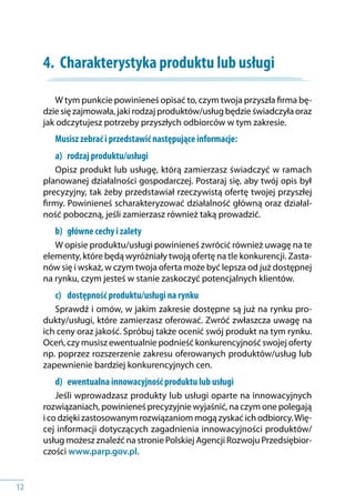 12
4.	 Charakterystyka produktu lub usługi
W tym punkcie powinieneś opisać to, czym twoja przyszła firma bę-
dzie się zajmowała, jaki rodzaj produktów/usług będzie świadczyła oraz
jak odczytujesz potrzeby przyszłych odbiorców w tym zakresie.
Musisz zebrać i przedstawić następujące informacje:
a) 	 rodzaj produktu/usługi
Opisz produkt lub usługę, którą zamierzasz świadczyć w ramach
planowanej działalności gospodarczej. Postaraj się, aby twój opis był
precyzyjny, tak żeby przedstawiał rzeczywistą ofertę twojej przyszłej
firmy. Powinieneś scharakteryzować działalność główną oraz działal-
ność poboczną, jeśli zamierzasz również taką prowadzić.
b) 	 główne cechy i zalety
W opisie produktu/usługi powinieneś zwrócić również uwagę na te
elementy, które będą wyróżniały twoją ofertę na tle konkurencji. Zasta-
nów się i wskaż, w czym twoja oferta może być lepsza od już dostępnej
na rynku, czym jesteś w stanie zaskoczyć potencjalnych klientów.
c) 	 dostępność produktu/usługi na rynku
Sprawdź i omów, w jakim zakresie dostępne są już na rynku pro-
dukty/usługi, które zamierzasz oferować. Zwróć zwłaszcza uwagę na
ich ceny oraz jakość. Spróbuj także ocenić swój produkt na tym rynku.
Oceń, czy musisz ewentualnie podnieść konkurencyjność swojej oferty
np. poprzez rozszerzenie zakresu oferowanych produktów/usług lub
zapewnienie bardziej konkurencyjnych cen.
d) 	 ewentualna innowacyjność produktu lub usługi
Jeśli wprowadzasz produkty lub usługi oparte na innowacyjnych
rozwiązaniach, powinieneś precyzyjnie wyjaśnić, na czym one polegają
i co dzięki zastosowanym rozwiązaniom mogą zyskać ich odbiorcy.Wię-
cej informacji dotyczących zagadnienia innowacyjności produktów/
usług możesz znaleźć na stronie Polskiej Agencji Rozwoju Przedsiębior-
czości www.parp.gov.pl.
 