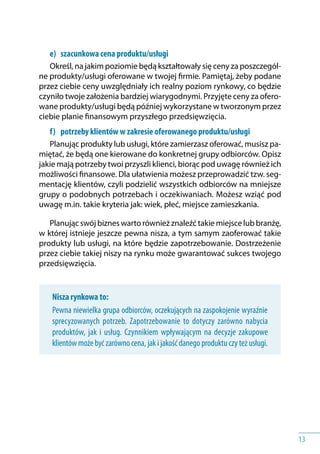 13
e) 	 szacunkowa cena produktu/usługi
Określ, na jakim poziomie będą kształtowały się ceny za poszczegól-
ne produkty/usługi oferowane w twojej firmie. Pamiętaj, żeby podane
przez ciebie ceny uwzględniały ich realny poziom rynkowy, co będzie
czyniło twoje założenia bardziej wiarygodnymi. Przyjęte ceny za ofero-
wane produkty/usługi będą później wykorzystane w tworzonym przez
ciebie planie finansowym przyszłego przedsięwzięcia.
f) 	 potrzeby klientów w zakresie oferowanego produktu/usługi
Planując produkty lub usługi, które zamierzasz oferować, musisz pa-
miętać, że będą one kierowane do konkretnej grupy odbiorców. Opisz
jakie mają potrzeby twoi przyszli klienci, biorąc pod uwagę również ich
możliwości finansowe. Dla ułatwienia możesz przeprowadzić tzw. seg-
mentację klientów, czyli podzielić wszystkich odbiorców na mniejsze
grupy o podobnych potrzebach i oczekiwaniach. Możesz wziąć pod
uwagę m.in. takie kryteria jak: wiek, płeć, miejsce zamieszkania.
Planując swój biznes warto również znaleźć takie miejsce lub branżę,
w której istnieje jeszcze pewna nisza, a tym samym zaoferować takie
produkty lub usługi, na które będzie zapotrzebowanie. Dostrzeżenie
przez ciebie takiej niszy na rynku może gwarantować sukces twojego
przedsięwzięcia.
Nisza rynkowa to:
Pewna niewielka grupa odbiorców, oczekujących na zaspokojenie wyraźnie
sprecyzowanych potrzeb. Zapotrzebowanie to dotyczy zarówno nabycia
produktów, jak i usług. Czynnikiem wpływającym na decyzje zakupowe
klientów może być zarówno cena, jak i jakość danego produktu czy też usługi.
 