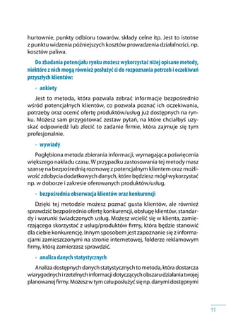15
hurtownie, punkty odbioru towarów, składy celne itp. Jest to istotne
z punktu widzenia późniejszych kosztów prowadzenia działalności, np.
kosztów paliwa.
Do zbadania potencjału rynku możesz wykorzystać niżej opisane metody,
niektóre z nich mogą również posłużyć ci do rozpoznania potrzeb i oczekiwań
przyszłych klientów:
•	 ankiety
Jest to metoda, która pozwala zebrać informacje bezpośrednio
wśród potencjalnych klientów, co pozwala poznać ich oczekiwania,
potrzeby oraz ocenić ofertę produktów/usług już dostępnych na ryn-
ku. Możesz sam przygotować zestaw pytań, na które chciałbyś uzy-
skać odpowiedź lub zlecić to zadanie firmie, która zajmuje się tym
profesjonalnie.
•	 wywiady
Pogłębiona metoda zbierania informacji, wymagająca poświęcenia
większego nakładu czasu.W przypadku zastosowania tej metody masz
szansę na bezpośrednią rozmowę z potencjalnym klientem oraz możli-
wość zdobycia dodatkowych danych, które będziesz mógł wykorzystać
np. w doborze i zakresie oferowanych produktów/usług.
•	 bezpośrednia obserwacja klientów oraz konkurencji
Dzięki tej metodzie możesz poznać gusta klientów, ale również
sprawdzić bezpośrednio ofertę konkurencji, obsługę klientów, standar-
dy i warunki świadczonych usług. Możesz wcielić się w klienta, zamie-
rzającego skorzystać z usług/produktów firmy, która będzie stanowić
dla ciebie konkurencję. Innym sposobem jest zapoznanie się z informa-
cjami zamieszczonymi na stronie internetowej, folderze reklamowym
firmy, którą zamierzasz sprawdzić.
•	 analiza danych statystycznych
Analizadostępnychdanychstatystycznychtometoda,któradostarcza
wiarygodnychi rzetelnychinformacjidotyczącychobszarudziałaniatwojej
planowanejfirmy.Możeszw tymceluposłużyćsięnp. danymidostępnymi
 