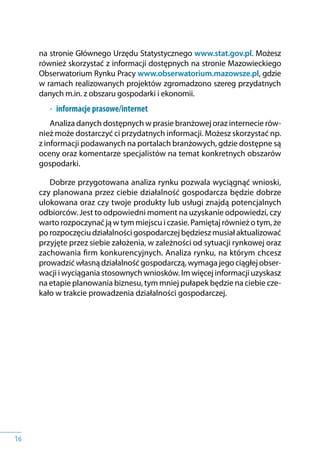 16
na stronie Głównego Urzędu Statystycznego www.stat.gov.pl. Możesz
również skorzystać z informacji dostępnych na stronie Mazowieckiego
Obserwatorium Rynku Pracy www.obserwatorium.mazowsze.pl, gdzie
w ramach realizowanych projektów zgromadzono szereg przydatnych
danych m.in. z obszaru gospodarki i ekonomii.
•	 informacje prasowe/internet
Analiza danych dostępnych w prasie branżowej oraz internecie rów-
nież może dostarczyć ci przydatnych informacji. Możesz skorzystać np.
z informacji podawanych na portalach branżowych, gdzie dostępne są
oceny oraz komentarze specjalistów na temat konkretnych obszarów
gospodarki.
Dobrze przygotowana analiza rynku pozwala wyciągnąć wnioski,
czy planowana przez ciebie działalność gospodarcza będzie dobrze
ulokowana oraz czy twoje produkty lub usługi znajdą potencjalnych
odbiorców. Jest to odpowiedni moment na uzyskanie odpowiedzi, czy
warto rozpoczynać ją w tym miejscu i czasie. Pamiętaj również o tym, że
po rozpoczęciu działalności gospodarczej będziesz musiał aktualizować
przyjęte przez siebie założenia, w zależności od sytuacji rynkowej oraz
zachowania firm konkurencyjnych. Analiza rynku, na którym chcesz
prowadzić własną działalność gospodarczą, wymaga jego ciągłej obser-
wacji i wyciągania stosownych wniosków. Im więcej informacji uzyskasz
na etapie planowania biznesu, tym mniej pułapek będzie na ciebie cze-
kało w trakcie prowadzenia działalności gospodarczej.
 