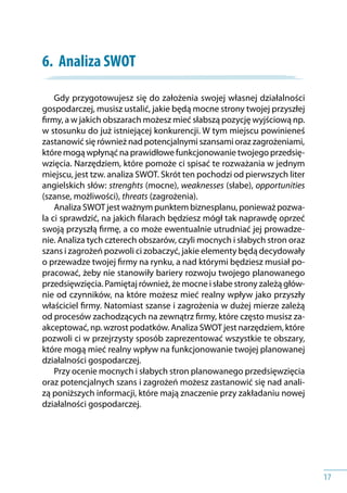 17
6.	 Analiza SWOT
Gdy przygotowujesz się do założenia swojej własnej działalności
gospodarczej, musisz ustalić, jakie będą mocne strony twojej przyszłej
firmy, a w jakich obszarach możesz mieć słabszą pozycję wyjściową np.
w stosunku do już istniejącej konkurencji. W tym miejscu powinieneś
zastanowić się również nad potencjalnymi szansami oraz zagrożeniami,
które mogą wpłynąć na prawidłowe funkcjonowanie twojego przedsię-
wzięcia. Narzędziem, które pomoże ci spisać te rozważania w jednym
miejscu, jest tzw. analiza SWOT. Skrót ten pochodzi od pierwszych liter
angielskich słów: strenghts (mocne), weaknesses (słabe), opportunities
(szanse, możliwości), threats (zagrożenia).
Analiza SWOT jest ważnym punktem biznesplanu, ponieważ pozwa-
la ci sprawdzić, na jakich filarach będziesz mógł tak naprawdę oprzeć
swoją przyszłą firmę, a co może ewentualnie utrudniać jej prowadze-
nie. Analiza tych czterech obszarów, czyli mocnych i słabych stron oraz
szans i zagrożeń pozwoli ci zobaczyć, jakie elementy będą decydowały
o przewadze twojej firmy na rynku, a nad którymi będziesz musiał po-
pracować, żeby nie stanowiły bariery rozwoju twojego planowanego
przedsięwzięcia. Pamiętaj również, że mocne i słabe strony zależą głów-
nie od czynników, na które możesz mieć realny wpływ jako przyszły
właściciel firmy. Natomiast szanse i zagrożenia w dużej mierze zależą
od procesów zachodzących na zewnątrz firmy, które często musisz za-
akceptować, np. wzrost podatków. Analiza SWOT jest narzędziem, które
pozwoli ci w przejrzysty sposób zaprezentować wszystkie te obszary,
które mogą mieć realny wpływ na funkcjonowanie twojej planowanej
działalności gospodarczej.
Przy ocenie mocnych i słabych stron planowanego przedsięwzięcia
oraz potencjalnych szans i zagrożeń możesz zastanowić się nad anali-
zą poniższych informacji, które mają znaczenie przy zakładaniu nowej
działalności gospodarczej.
 