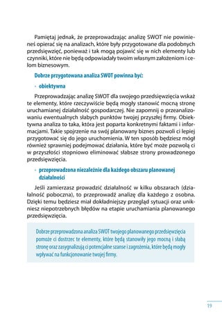 19
Pamiętaj jednak, że przeprowadzając analizę SWOT nie powinie-
neś opierać się na analizach, które były przygotowane dla podobnych
przedsięwzięć, ponieważ i tak mogą pojawić się w nich elementy lub
czynniki, które nie będą odpowiadały twoim własnym założeniom i ce-
lom biznesowym.
Dobrze przygotowana analiza SWOT powinna być:
•	 obiektywna
Przeprowadzając analizę SWOT dla swojego przedsięwzięcia wskaż
te elementy, które rzeczywiście będą mogły stanowić mocną stronę
uruchamianej działalność gospodarczej. Nie zapomnij o przeanalizo-
waniu ewentualnych słabych punktów twojej przyszłej firmy. Obiek-
tywna analiza to taka, która jest poparta konkretnymi faktami i infor-
macjami. Takie spojrzenie na swój planowany biznes pozwoli ci lepiej
przygotować się do jego uruchomienia. W ten sposób będziesz mógł
również sprawniej podejmować działania, które być może pozwolą ci
w przyszłości stopniowo eliminować słabsze strony prowadzonego
przedsięwzięcia.
•	 przeprowadzona niezależnie dla każdego obszaru planowanej
działalności
Jeśli zamierzasz prowadzić działalność w kilku obszarach (dzia-
łalność poboczna), to przeprowadź analizę dla każdego z osobna.
Dzięki temu będziesz miał dokładniejszy przegląd sytuacji oraz unik-
niesz niepotrzebnych błędów na etapie uruchamiania planowanego
przedsięwzięcia.
DobrzeprzeprowadzonaanalizaSWOTtwojegoplanowanegoprzedsięwzięcia
pomoże ci dostrzec te elementy, które będą stanowiły jego mocną i słabą
stronęorazzasygnalizującipotencjalneszansei zagrożenia,którebędąmogły
wpływać na funkcjonowanie twojej firmy.
 