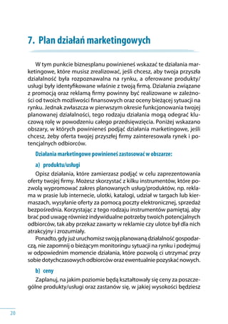 20
7.	 Plan działań marketingowych
W tym punkcie biznesplanu powinieneś wskazać te działania mar-
ketingowe, które musisz zrealizować, jeśli chcesz, aby twoja przyszła
działalność była rozpoznawalna na rynku, a oferowane produkty/
usługi były identyfikowane właśnie z twoją firmą. Działania związane
z promocją oraz reklamą firmy powinny być realizowane w zależno-
ści od twoich możliwości finansowych oraz oceny bieżącej sytuacji na
rynku. Jednak zwłaszcza w pierwszym okresie funkcjonowania twojej
planowanej działalności, tego rodzaju działania mogą odegrać klu-
czową rolę w powodzeniu całego przedsięwzięcia. Poniżej wskazano
obszary, w których powinieneś podjąć działania marketingowe, jeśli
chcesz, żeby oferta twojej przyszłej firmy zainteresowała rynek i po-
tencjalnych odbiorców.
Działania marketingowe powinieneś zastosować w obszarze:
a) 	 produktu/usługi
Opisz działania, które zamierzasz podjąć w celu zaprezentowania
oferty twojej firmy. Możesz skorzystać z kilku instrumentów, które po-
zwolą wypromować zakres planowanych usług/produktów, np. rekla-
ma w prasie lub internecie, ulotki, katalogi, udział w targach lub kier-
maszach, wysyłanie oferty za pomocą poczty elektronicznej, sprzedaż
bezpośrednia. Korzystając z tego rodzaju instrumentów pamiętaj, aby
brać pod uwagę również indywidualne potrzeby twoich potencjalnych
odbiorców, tak aby przekaz zawarty w reklamie czy ulotce był dla nich
atrakcyjny i zrozumiały.
Ponadto,gdyjużuruchomiszswojąplanowanądziałalnośćgospodar-
czą, nie zapomnij o bieżącym monitoringu sytuacji na rynku i podejmuj
w odpowiednim momencie działania, które pozwolą ci utrzymać przy
sobiedotychczasowychodbiorcóworazewentualniepozyskaćnowych.
b) 	 ceny
Zaplanuj, na jakim poziomie będą kształtowały się ceny za poszcze-
gólne produkty/usługi oraz zastanów się, w jakiej wysokości będziesz
 