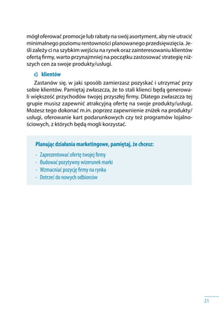 21
mógł oferować promocje lub rabaty na swój asortyment, aby nie utracić
minimalnego poziomu rentowności planowanego przedsięwzięcia. Je-
śli zależy ci na szybkim wejściu na rynek oraz zainteresowaniu klientów
ofertą firmy, warto przynajmniej na początku zastosować strategię niż-
szych cen za swoje produkty/usługi.
c) 	 klientów
Zastanów się, w jaki sposób zamierzasz pozyskać i utrzymać przy
sobie klientów. Pamiętaj zwłaszcza, że to stali klienci będą generowa-
li większość przychodów twojej przyszłej firmy. Dlatego zwłaszcza tej
grupie musisz zapewnić atrakcyjną ofertę na swoje produkty/usługi.
Możesz tego dokonać m.in. poprzez zapewnienie zniżek na produkty/
usługi, oferowanie kart podarunkowych czy też programów lojalno-
ściowych, z których będą mogli korzystać.
Planując działania marketingowe, pamiętaj, że chcesz:
•	 Zaprezentować ofertę twojej firmy
•	 Budować pozytywny wizerunek marki
•	 Wzmacniać pozycję firmy na rynku
•	 Dotrzeć do nowych odbiorców
 