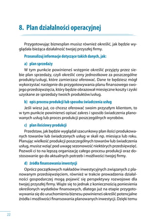22
8.	 Plan działalności operacyjnej
Przygotowując biznesplan musisz również określić, jak będzie wy-
glądała bieżąca działalność twojej przyszłej firmy.
Przeanalizuj informacje dotyczące takich danych, jak:
a) 	 plan sprzedaży
W tym punkcie powinieneś wstępnie określić przyjęty przez sie-
bie plan sprzedaży, czyli określić ceny jednostkowe za poszczególne
produkty/usługi, które zamierzasz oferować. Dane te będziesz mógł
wykorzystać następnie do przygotowywania planu finansowego swo-
jego przedsięwzięcia, który będzie obrazował miesięczne koszty i zyski
uzyskane ze sprzedaży twoich produktów/usług.
b) 	 opis procesu produkcji lub sposobu świadczenia usług
Jeśli wiesz już, co chcesz oferować swoim przyszłym klientom, to
w tym punkcie powinieneś opisać zakres i sposób świadczenia plano-
wanych usług lub proces produkcji poszczególnych wyrobów.
c) 	 plan ilościowy produkcji
Przedstaw, jak będzie wyglądał szacunkowy plan ilości produkowa-
nych towarów lub świadczonych usług w skali np. miesiąca lub roku.
Planując wielkość produkcji poszczególnych towarów lub świadczenia
usług, musisz wziąć pod uwagę sezonowość niektórych przedsięwzięć.
Pozwoli ci to na lepszą organizację całego procesu produkcji oraz do-
stosowanie go do aktualnych potrzeb i możliwości twojej firmy.
d) 	 źródła finansowania inwestycji
Oprócz początkowych nakładów inwestycyjnych związanych z pla-
nowanym przedsięwzięciem, również w trakcie prowadzenia działal-
ności gospodarczej mogą pojawić się perspektywy rozwojowe dla
twojej przyszłej firmy. Wiąże się to jednak z koniecznością poniesienia
określonych wydatków finansowych, dlatego już na etapie przygoto-
wywania się do uruchomienia biznesu powinieneś określić potencjalne
źródła i możliwości finansowania planowanych inwestycji. Dzięki temu
 