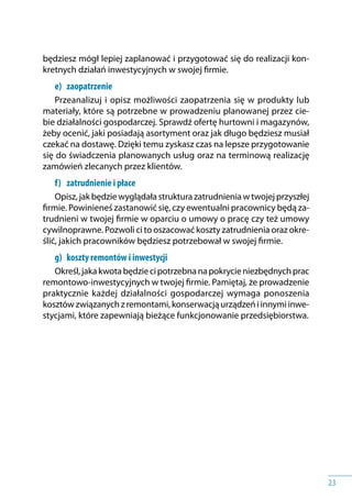 23
będziesz mógł lepiej zaplanować i przygotować się do realizacji kon-
kretnych działań inwestycyjnych w swojej firmie.
e) 	 zaopatrzenie
Przeanalizuj i opisz możliwości zaopatrzenia się w produkty lub
materiały, które są potrzebne w prowadzeniu planowanej przez cie-
bie działalności gospodarczej. Sprawdź ofertę hurtowni i magazynów,
żeby ocenić, jaki posiadają asortyment oraz jak długo będziesz musiał
czekać na dostawę. Dzięki temu zyskasz czas na lepsze przygotowanie
się do świadczenia planowanych usług oraz na terminową realizację
zamówień zlecanych przez klientów.
f) 	 zatrudnienie i płace
Opisz, jak będziewyglądałastrukturazatrudnieniaw twojejprzyszłej
firmie. Powinieneś zastanowić się, czy ewentualni pracownicy będą za-
trudnieni w twojej firmie w oparciu o umowy o pracę czy też umowy
cywilnoprawne. Pozwoli ci to oszacować koszty zatrudnienia oraz okre-
ślić, jakich pracowników będziesz potrzebował w swojej firmie.
g) 	 koszty remontów i inwestycji
Określ,jakakwotabędziecipotrzebnanapokrycieniezbędnychprac
remontowo-inwestycyjnych w twojej firmie. Pamiętaj, że prowadzenie
praktycznie każdej działalności gospodarczej wymaga ponoszenia
kosztówzwiązanychz remontami,konserwacjąurządzeńi innymiinwe-
stycjami, które zapewniają bieżące funkcjonowanie przedsiębiorstwa.
 