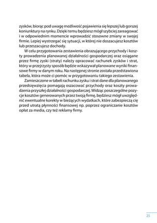 25
zysków, biorąc pod uwagę możliwość pojawienia się lepszej lub gorszej
koniunktury na rynku. Dzięki temu będziesz mógł szybciej zareagować
i w odpowiednim momencie wprowadzić stosowne zmiany w swojej
firmie. Lepiej wystrzegać się sytuacji, w której nie doszacujesz kosztów
lub przeszacujesz dochody.
W celu przygotowania zestawienia obrazującego przychody i kosz-
ty prowadzenia planowanej działalności gospodarczej oraz osiągane
przez firmę zyski (straty) należy opracować rachunek zysków i strat,
który w przejrzysty sposób będzie wskazywał planowane wyniki finan-
sowe firmy w danym roku. Na następnej stronie została przedstawiona
tabela, która może ci pomóc w przygotowaniu takiego zestawienia.
Zamieszczone w tabeli rachunku zysku i strat dane dla planowanego
przedsięwzięcia pomagają oszacować przychody oraz koszty prowa-
dzenia przyszłej działalności gospodarczej.Widząc poszczególne pozy-
cje kosztów generowanych przez twoją firmę, będziesz mógł uwzględ-
nić ewentualne korekty w bieżących wydatkach, które zabezpieczą cię
przed utratą płynności finansowej np. poprzez ograniczanie kosztów
opłat za media, czy też reklamy firmy.
 