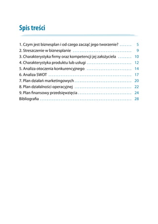 Spis treści
1. Czym jest biznesplan i od czego zacząć jego tworzenie? . . . . . . . . 	5
2. Streszczenie w biznesplanie . . . . . . . . . . . . . . . . . . . . . . . . . . . . . . . . . . . 	9
3. Charakterystyka firmy oraz kompetencji jej założyciela . . . . . . . . . 	10
4. Charakterystyka produktu lub usługi . . . . . . . . . . . . . . . . . . . . . . . . . . . 	12
5. Analiza otoczenia konkurencyjnego . . . . . . . . . . . . . . . . . . . . . . . . . . . 	14
6. Analiza SWOT . . . . . . . . . . . . . . . . . . . . . . . . . . . . . . . . . . . . . . . . . . . . . . . . . 	17
7. Plan działań marketingowych . . . . . . . . . . . . . . . . . . . . . . . . . . . . . . . . . . 	20
8. Plan działalności operacyjnej . . . . . . . . . . . . . . . . . . . . . . . . . . . . . . . . . . 	22
9. Plan finansowy przedsięwzięcia . . . . . . . . . . . . . . . . . . . . . . . . . . . . . . . . 	24
Bibliografia . . . . . . . . . . . . . . . . . . . . . . . . . . . . . . . . . . . . . . . . . . . . . . . . . . . . . . 	28
 
