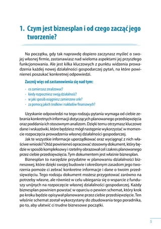 5
1.	 Czym jest biznesplan i od czego zacząć jego
tworzenie?
Na początku, gdy tak naprawdę dopiero zaczynasz myśleć o swo-
jej własnej firmie, zastanawiasz nad wieloma aspektami jej przyszłego
funkcjonowania. Ale jest kilka kluczowych z punktu widzenia prowa-
dzenia każdej nowej działalności gospodarczej pytań, na które powi-
nieneś poszukać konkretnej odpowiedzi.
Zacznij więc od zastanowienia się nad tym:
•	 co zamierzasz zrealizować?
•	 kiedy rozpoczniesz swoją działalność?
•	 w jaki sposób osiągniesz zamierzone cele?
•	 za pomocą jakich środków i nakładów finansowych?
Uzyskanie odpowiedzi na tego rodzaju pytania wymaga od ciebie ze-
braniakonkretnychinformacjidotyczącychplanowanegoprzedsięwzięcia
orazpoddaniaichstosownymanalizom.Dziękitemuotrzymaszkluczowe
danei wskazówki,którebędzieszmógłnastępniewykorzystaćw momen-
cie rozpoczęcia prowadzenia własnej działalności gospodarczej.
Jak te wszystkie informacje uporządkować oraz wyciągnąć z nich wła-
ściwewnioski?Otóżpowinieneśopracowaćstosownydokument,którybę-
dziew sposóbkompleksowyi rzetelnyobrazowałceli zakresplanowanego
przez ciebie przedsięwzięcia.Tym dokumentem jest właśnie biznesplan.
Biznesplan to narzędzie przydatne w planowaniu działalności biz-
nesowej, które dzięki swojej budowie i określonym zasadom jego two-
rzenia pomoże ci zebrać konkretne informacje i dane o twoim przed-
sięwzięciu. Tego rodzaju dokument możesz przygotować zarówno na
potrzeby własne, ale również w celu ubiegania się o wsparcie z fundu-
szy unijnych na rozpoczęcie własnej działalności gospodarczej. Każdy
biznesplan powinien powstać w oparciu o pewien schemat, który krok
po kroku będzie opisywał planowane przez ciebie przedsięwzięcie.Ten
właśnie schemat został wykorzystany do zbudowania tego poradnika,
po to, aby ułatwić ci trudne biznesowe początki.
 