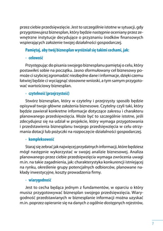 7
przez ciebie przedsięwzięcie. Jest to szczególnie istotne w sytuacji, gdy
przygotowujesz biznesplan, który będzie następnie oceniany przez ze-
wnętrzne instytucje decydujące o przyznaniu środków finansowych
wspierających założenie twojej działalności gospodarczej.
Pamiętaj, aby twój biznesplan wyróżniał się takimi cechami, jak:
•	 celowość
Przystępując do pisania swojego biznesplanu pamiętaj o celu, który
postawiłeś sobie na początku. Jasno sformułowany cel biznesowy po-
może ci szybciej zgromadzić niezbędne dane i informacje, dzięki czemu
łatwiej będzie ci wyciągnąć stosowne wnioski, a tym samym przygoto-
wać wartościowy biznesplan.
•	 czytelność (przejrzystość)
Stwórz biznesplan, który w czytelny i przejrzysty sposób będzie
opisywał twoje główne założenia biznesowe. Czytelny czyli taki, który
będzie zawierał konkretne informacje dotyczące zakresu i charakteru
planowanego przedsięwzięcia. Może być to szczególnie istotne, jeśli
zdecydujesz się na udział w projekcie, który wymaga przygotowania
i przedstawienia biznesplanu twojego przedsięwzięcia w celu otrzy-
mania dotacji lub pożyczki na rozpoczęcie działalności gospodarczej.
•	 kompleksowość
Staraj się zebrać jak najwięcej przydatnych informacji, które będziesz
mógł następnie wykorzystać w swojej analizie biznesowej. Analiza
planowanego przez ciebie przedsięwzięcia wymaga zwrócenia uwagi
m.in. na takie zagadnienia, jak: charakterystyka konkurencji istniejącej
na rynku, określenie grupy potencjalnych odbiorców, planowane na-
kłady inwestycyjne, koszty prowadzenia firmy.
•	 wiarygodność
Jest to cecha będąca jednym z fundamentów, w oparciu o który
musisz przygotowywać biznesplan swojego przedsięwzięcia. Wiary-
godność przedstawianych w biznesplanie informacji można uzyskać
m.in. poprzez opieranie się na danych z ogólnie dostępnych rejestrów,
 