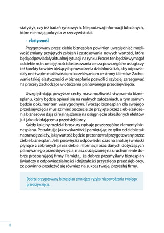 8
statystyk, czy też badań rynkowych. Nie podawaj informacji lub danych,
które nie mają pokrycia w rzeczywistości.
•	 	elastyczność
Przygotowany przez ciebie biznesplan powinien uwzględniać możli-
wość zmiany przyjętych założeń i zastosowania nowych wartości, które
będąodpowiadałyaktualnejsytuacjinarynku.Procestenbędziewymagał
odciebiem.in.umiejętnościdostosowaniacenzaposzczególneusługi,czy
teżkorektykosztówbieżącychprowadzeniadziałalnościtak,abyodpowia-
dały one twoim możliwościom i oczekiwaniom ze strony klientów. Zacho-
wanie takiej elastyczności w biznesplanie pozwoli ci szybciej zareagować
na procesy zachodzące w otoczeniu planowanego przedsięwzięcia.
Uwzględniając powyższe cechy masz możliwość stworzenia bizne-
splanu, który będzie opierał się na realnych założeniach, a tym samym
będzie dokumentem wiarygodnym. Tworząc biznesplan dla swojego
przedsięwzięcia musisz mieć poczucie, że przyjęte przez ciebie założe-
nia biznesowe dają ci realną szansę na osiągnięcie określonych efektów
już jako działającemu przedsiębiorcy.
Każdy kolejny rozdział broszury opisuje poszczególne elementy biz-
nesplanu. Potraktuj je jako wskazówki, pamiętając, że tylko od ciebie tak
naprawdę zależy, jaką wartość będzie prezentował przygotowany przez
ciebie biznesplan. Jeśli poświęcisz odpowiedni czas na analizę i wnioski
płynące z zebranych przez siebie informacji oraz danych dotyczących
planowanego przedsięwzięcia, masz dużą szansę na uruchomienie do-
brze prosperującej firmy. Pamiętaj, że dobrze przemyślany biznesplan
świadczy o odpowiedzialności i dojrzałości przyszłego przedsiębiorcy,
co powinno przełożyć się również na sukces twojej przyszłej firmy.
Dobrze przygotowany biznesplan zmniejsza ryzyko niepowodzenia twojego
przedsięwzięcia.
 