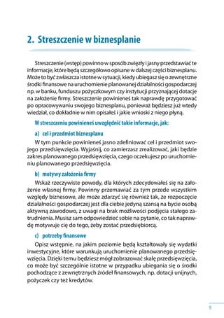 9
2.	 Streszczenie w biznesplanie
Streszczenie(wstęp)powinnow sposóbzwięzłyi jasnyprzedstawiaćte
informacje,którebędąszczegółowoopisanew dalszejczęścibiznesplanu.
Możetobyćzwłaszczaistotnew sytuacji,kiedyubiegaszsięo zewnętrzne
środkifinansowenauruchomienieplanowanejdziałalnościgospodarczej
np. w banku, funduszu pożyczkowym czy instytucji przyznającej dotacje
na założenie firmy. Streszczenie powinieneś tak naprawdę przygotować
po opracowywaniu swojego biznesplanu, ponieważ będziesz już wtedy
wiedział, co dokładnie w nim opisałeś i jakie wnioski z niego płyną.
W streszczeniu powinieneś uwzględnić takie informacje, jak:
a) 	 cel i przedmiot biznesplanu
W tym punkcie powinieneś jasno zdefiniować cel i przedmiot swo-
jego przedsięwzięcia. Wyjaśnij, co zamierzasz zrealizować, jaki będzie
zakres planowanego przedsięwzięcia, czego oczekujesz po uruchomie-
niu planowanego przedsięwzięcia.
b) 	 motywy założenia firmy
Wskaż rzeczywiste powody, dla których zdecydowałeś się na zało-
żenie własnej firmy. Powinny przemawiać za tym przede wszystkim
względy biznesowe, ale może zdarzyć się również tak, że rozpoczęcie
działalności gospodarczej jest dla ciebie jedyną szansą na bycie osobą
aktywną zawodowo, z uwagi na brak możliwości podjęcia stałego za-
trudnienia. Musisz sam odpowiedzieć sobie na pytanie, co tak napraw-
dę motywuje cię do tego, żeby zostać przedsiębiorcą.
c) 	 	potrzeby finansowe
Opisz wstępnie, na jakim poziomie będą kształtowały się wydatki
inwestycyjne, które warunkują uruchomienie planowanego przedsię-
wzięcia. Dzięki temu będziesz mógł zobrazować skalę przedsięwzięcia,
co może być szczególnie istotne w przypadku ubiegania się o środki
pochodzące z zewnętrznych źródeł finansowych, np. dotacji unijnych,
pożyczek czy też kredytów.
 