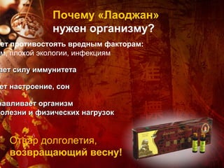 Почему «Лаоджан»
             нужен организму?
ает противостоять вредным факторам:
ам, плохой экологии, инфекциям

ает силу иммунитета

ет настроение, сон

навливает организм
болезни и физических нагрузок


   Отвар долголетия,
   возвращающий весну!
 