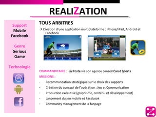 REALIZATION
  Support
              TOUS ARBITRES
  Mobile       Création d’une application multiplateforme : iPhone/iPad, Androïd et
                 Facebook
 Facebook

   Genre
  Serious
   Game

Technologie
              COMMANDITAIRE : La Poste via son agence conseil Carat Sports
              MISSIONS :
              -   Recommandation stratégique sur le choix des supports
              -   Création du concept de l’opération : Jeu et Communication
              -   Production exécutive (graphisme, contenu et développement)
              -   Lancement du jeu mobile et Facebook
              -   Community management de la fanpage
 