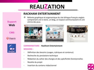 REALIZATION
          RACKHAM ENTERTAINMENT
           Refonte graphique et ergonomique du site bilingue français-anglais
            comprenant une e-store, un blog, un espace communautaire et une
Support     vitrine des jeux.
 Web

 CMS




          COMMANDITAIRE : Rackham Entertainment
          MISSIONS :
          -   Définition des besoins (usages, rubriques et contenus)
          -   Recherche du prestataire technique
          -   Rédaction du cahier des charges et des spécificités fonctionnelles
          -   Recette du projet
          -   Insertion du contenu rédactionnel
 