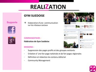 REALIZATION
           GYM SUEDOISE

Supports    Elaboration d’une communication
             sur les réseaux sociaux




           COMMANDITAIRE :
           Fédération de Gym Suédoise

           MISSIONS :
           -   Suppression des pages profils et des groupes existants
           -   Création d ’une fan-page nationale et de fan-pages régionales
           -   Définition et rédaction du contenu éditorial
           -   Community Management
 