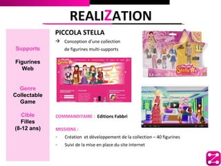 REALIZATION
              PICCOLA STELLA
               Conception d’une collection
Supports          de figurines multi-supports

Figurines
  Web


  Genre
Collectable
  Game

   Cible      COMMANDITAIRE : Editions Fabbri
  Filles
(8-12 ans)    MISSIONS :
              -   Création et développement de la collection – 40 figurines
              -   Suivi de la mise en place du site internet
 