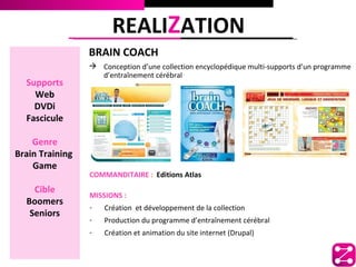 REALIZATION
                 BRAIN COACH
                  Conception d’une collection encyclopédique multi-supports d’un programme
                   d’entraînement cérébral
  Supports
    Web
    DVDi
  Fascicule

    Genre
Brain Training
    Game
                 COMMANDITAIRE : Editions Atlas
    Cible
                 MISSIONS :
  Boomers
                 -   Création et développement de la collection
   Seniors
                 -   Production du programme d’entraînement cérébral
                 -   Création et animation du site internet (Drupal)
 