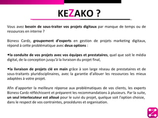 KEZAKO ?
Vous avez besoin de sous-traiter vos projets digitaux par manque de temps ou de
ressources en interne ?

Bizness Cardz, groupement d’experts en gestion de projets marketing digitaux,
répond à cette problématique avec deux options :

•la conduite de vos projets avec vos équipes et prestataires, quel que soit le média
digital, de la conception jusqu’à la livraison du projet final,

•la livraison de projets clé en main grâce à son large réseau de prestataires et de
sous-traitants pluridisciplinaires, avec la garantie d’allouer les ressources les mieux
adaptées à votre projet.

Afin d’apporter la meilleure réponse aux problématiques de vos clients, les experts
Bizness Cardz réfléchissent et préparent les recommandations à plusieurs. Par la suite,
un seul interlocuteur est alloué pour le suivi du projet, quelque soit l’option choisie,
dans le respect de vos contraintes, procédures et organisation.
 