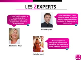 LES ZEXPERTS
15 ans d’expérience dans la
     gestion de projets
multimédias et la production
 d’applications interactives
     multiplateformes.


                                         Nicolas Spada




Béatrice Le Royer




                               Nathalie Lamri
 