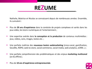 REZUME
   Nathalie, Béatrice et Nicolas se connaissent depuis de nombreuses années. Ensemble,
   ils cumulent :

• Plus de 20 ans d’expérience dans la conduite de projets complexes et variés dans les
   jeux vidéo, les loisirs numériques et l’entertainment ;

• Une expertise avérée dans la conception et la production de contenus multimédias :
   jeux, vidéos, sons, images, textes etc. ;

• Une parfaite maîtrise des nouveaux leviers webmarketing (cross-canal, gamification,
   SoLoMo, ROPO, web-to-store, social commerce, social media, web analytics, eCRM…) ;

• Une parfaite compréhension des problématiques et des enjeux marketing multicanal
   (on & offline) ;

• Plus de 10 ans d’expérience entrepreneuriale.
 