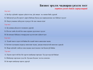 Бизнес эрхлэх чадвараа үнэлэх тест 
өөртөө үнэнч байж хариулаарай 
4-р тест 
А. Би бүх зүйлийг гардан гүйцэттгэж, үйл явцыг нь хянаж байх дуртай 
Б. Зайлшгүй үед би орлогч дарга байхаас бусад үед хариуцлагаас хол байхыг хүсдэг 
В. Оюун ухаанаа гайхуулах хүмүүст би зам тавьж өгдөг 
5-р тест 
А. Би аливаа үйлдэлээ төлөвлөх дуртай. 
Б. Нэгэнт хийх ёстой бол маш хурдан дуусгахыг хүсдэг 
В. Би нөхцөл байдалд тохируулан хүлээн авч гүйцэтгэдэг 
6-р тест 
А. Хэдий чинээ хэрэгтэй байна би төдий чинээ ажиллаж чадна. 
Б. Богино хугацаанд шургуу ажиллаж чадна, дандаа ачаалалтай ажиллах дургүй. 
В. Ямар зүйлийг хийхэд ганц надаас шалтгаална гэж бодохгүй байна 
7-р тест 
А. Хэрэв хэрэгтэй бол би түргэн шийдвэр гаргадаг. Үр дүн муугүй байдаг 
Б. Шийдвэр гаргахын тулд би бусдын бодлыг эхлээд сонсоно. 
В. Би яарч шийдвэр гаргах дургүй 
 