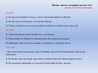 Бизнес эрхлэх чадвараа үнэлэх тест 
өөртөө үнэнч байж хариулаарай 
8-р тест 
А. Би үргэлж үнэнийг нь шууд хэлдэг. Хадгалаад явах нь сайнгүй 
Б. Би нэр хүндээ эрхэмлээд хүлээцтэй ханддаг. 
В. Тэртээ тэргүй хэллээ гээд тоохгүйгээс хойш би үнэнийг хэлэх хэрэггүй 
9-р тест 
А. Хэрэв би шийдсэн бол намайг юу ч зогсоохгүй 
Б. Хэрэв ямар нэг бэрхшээл тохиохгүй бол би эхэлснээ дуусгадаг 
В. Заримдаа хийж эхэлснээ дундаас нь шантрах үе гаралгүй яах вэ 
10-р тест 
А.Би хэрэглэгчид үнэхээр их хэрэгтэй барааг хүрэлцээтэй боломжтой хямд үнээр 
нийлүүлнэ 
Б. Би бизнес эрхлэвэл ашиг хир олохоо тооцож байж үйл ажиллагаагаа эхэлнэ. 
В. Би тодорхой хөрөнгийн эх үүсвэртэй болж байж бизнес эрхэлнэ. 
 