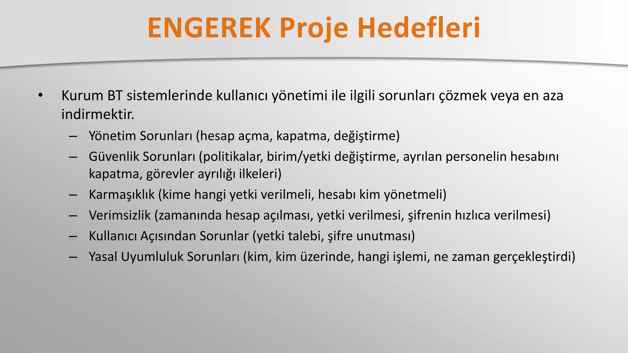 • Kurum BT sistemlerinde kullanıcı yönetimi ile ilgili sorunları çözmek veya en aza
indirmektir.
– Yönetim Sorunları (hesap açma, kapatma, değiştirme)
– Güvenlik Sorunları (politikalar, birim/yetki değiştirme, ayrılan personelin hesabını
kapatma, görevler ayrılığı ilkeleri)
– Karmaşıklık (kime hangi yetki verilmeli, hesabı kim yönetmeli)
– Verimsizlik (zamanında hesap açılması, yetki verilmesi, şifrenin hızlıca verilmesi)
– Kullanıcı Açısından Sorunlar (yetki talebi, şifre unutması)
– Yasal Uyumluluk Sorunları (kim, kim üzerinde, hangi işlemi, ne zaman gerçekleştirdi)
 
