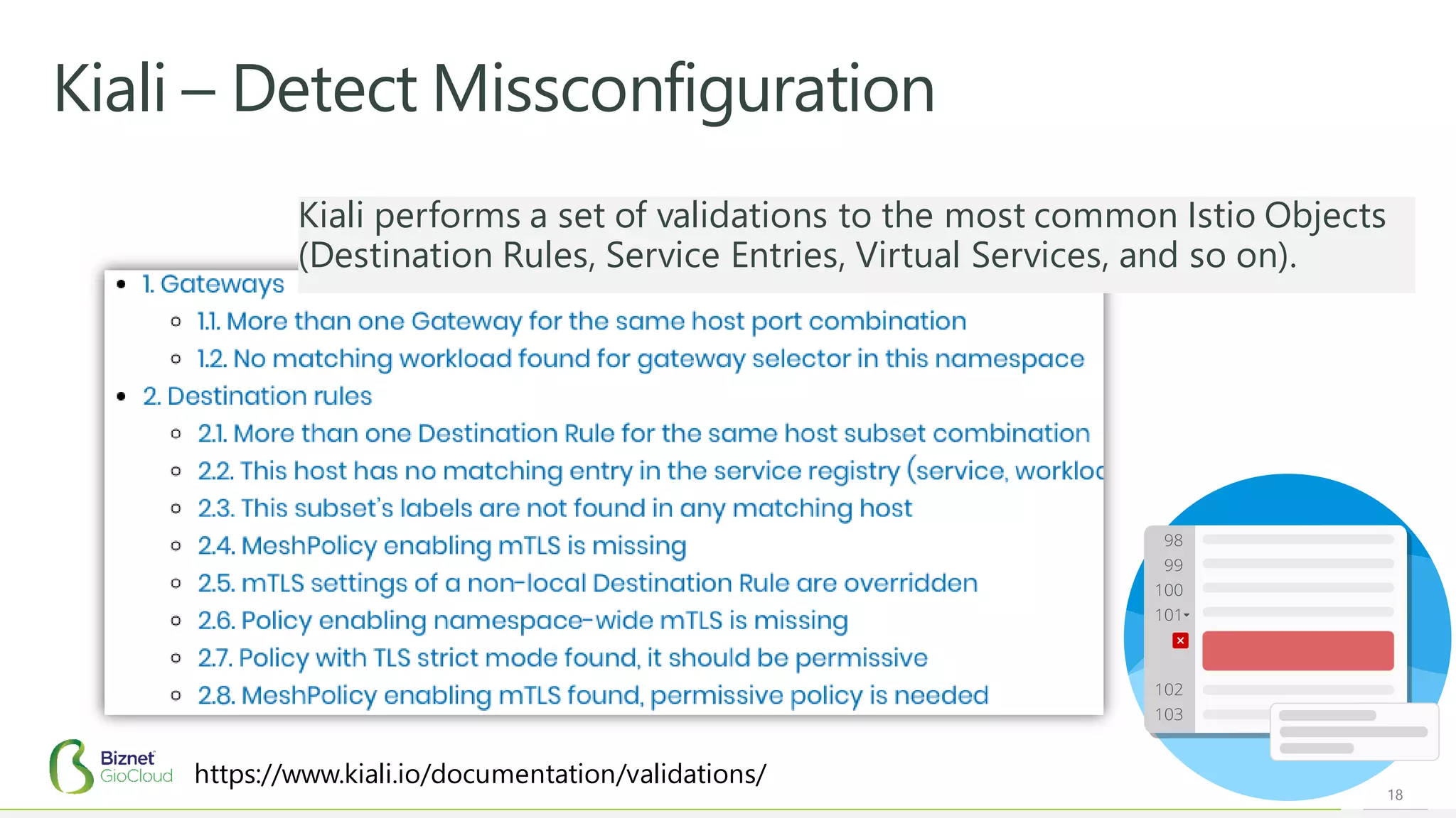 18
Kiali – Detect Missconfiguration
https://www.kiali.io/documentation/validations/
Kiali performs a set of validations to the most common Istio Objects
(Destination Rules, Service Entries, Virtual Services, and so on).
 