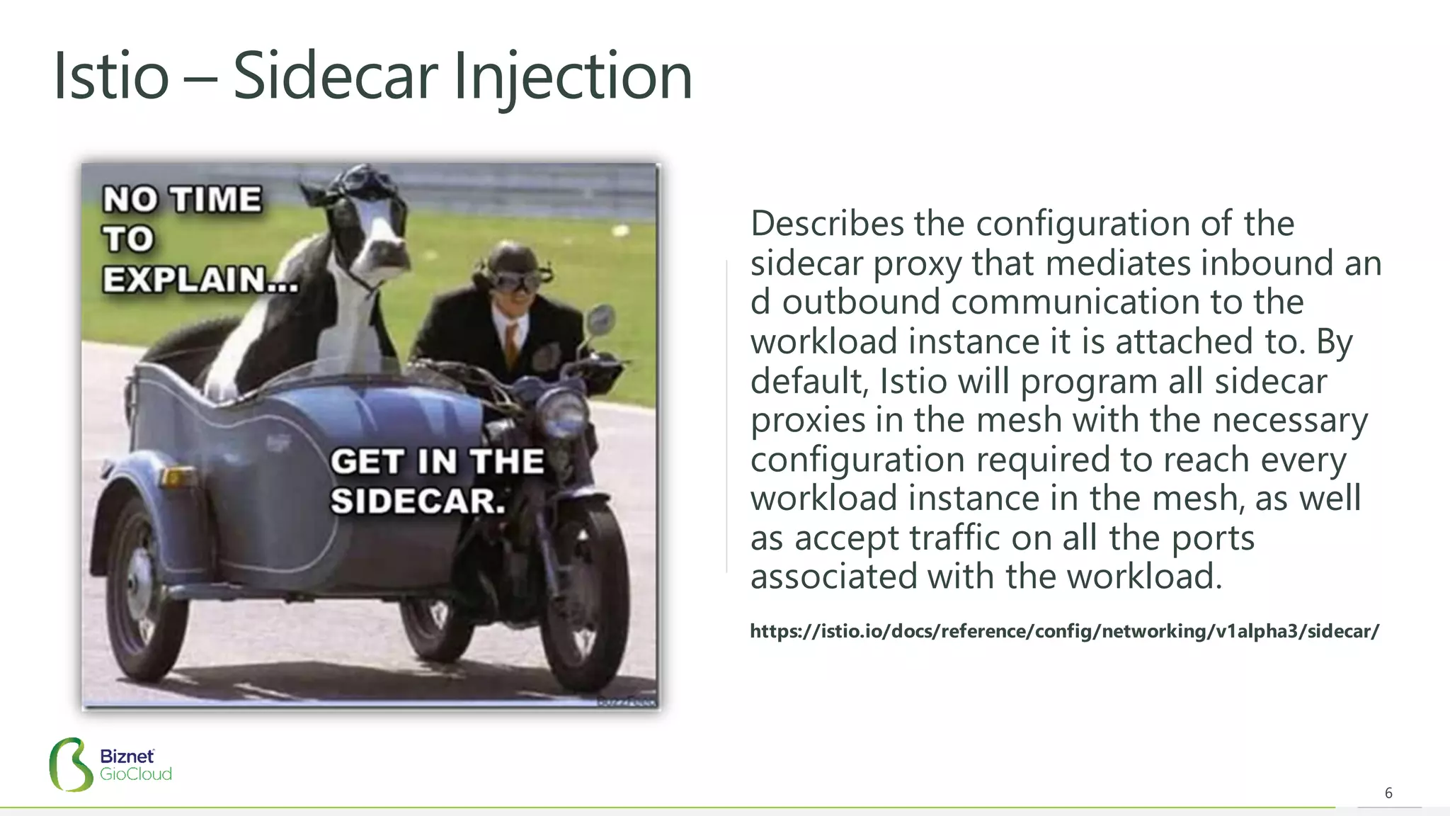 Istio – Sidecar Injection
6
https://istio.io/docs/reference/config/networking/v1alpha3/sidecar/
Describes the configuration of the
sidecar proxy that mediates inbound an
d outbound communication to the
workload instance it is attached to. By
default, Istio will program all sidecar
proxies in the mesh with the necessary
configuration required to reach every
workload instance in the mesh, as well
as accept traffic on all the ports
associated with the workload.
 