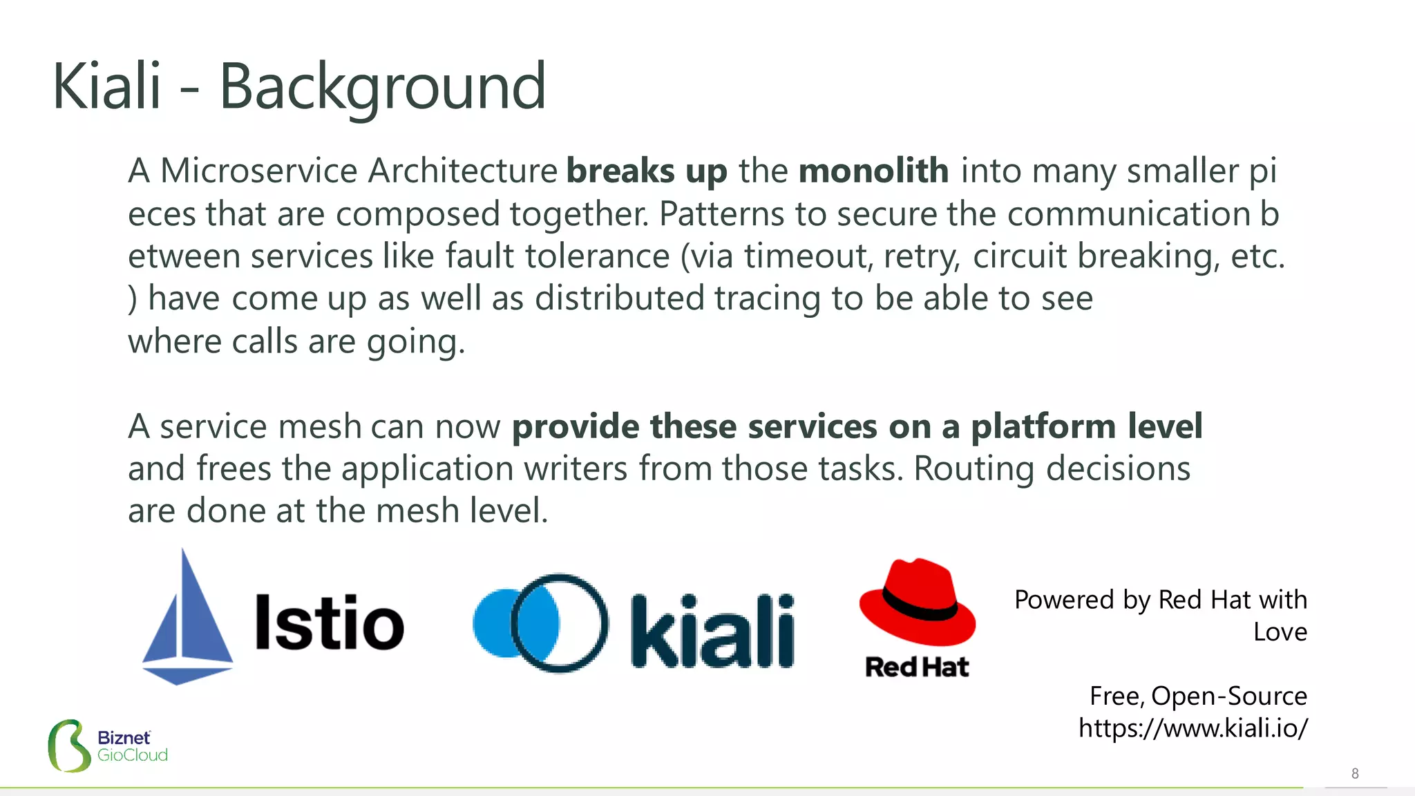 8
Kiali - Background
A Microservice Architecture breaks up the monolith into many smaller pi
eces that are composed together. Patterns to secure the communication b
etween services like fault tolerance (via timeout, retry, circuit breaking, etc.
) have come up as well as distributed tracing to be able to see
where calls are going.
A service mesh can now provide these services on a platform level
and frees the application writers from those tasks. Routing decisions
are done at the mesh level.
Powered by Red Hat with
Love
Free, Open-Source
https://www.kiali.io/
 