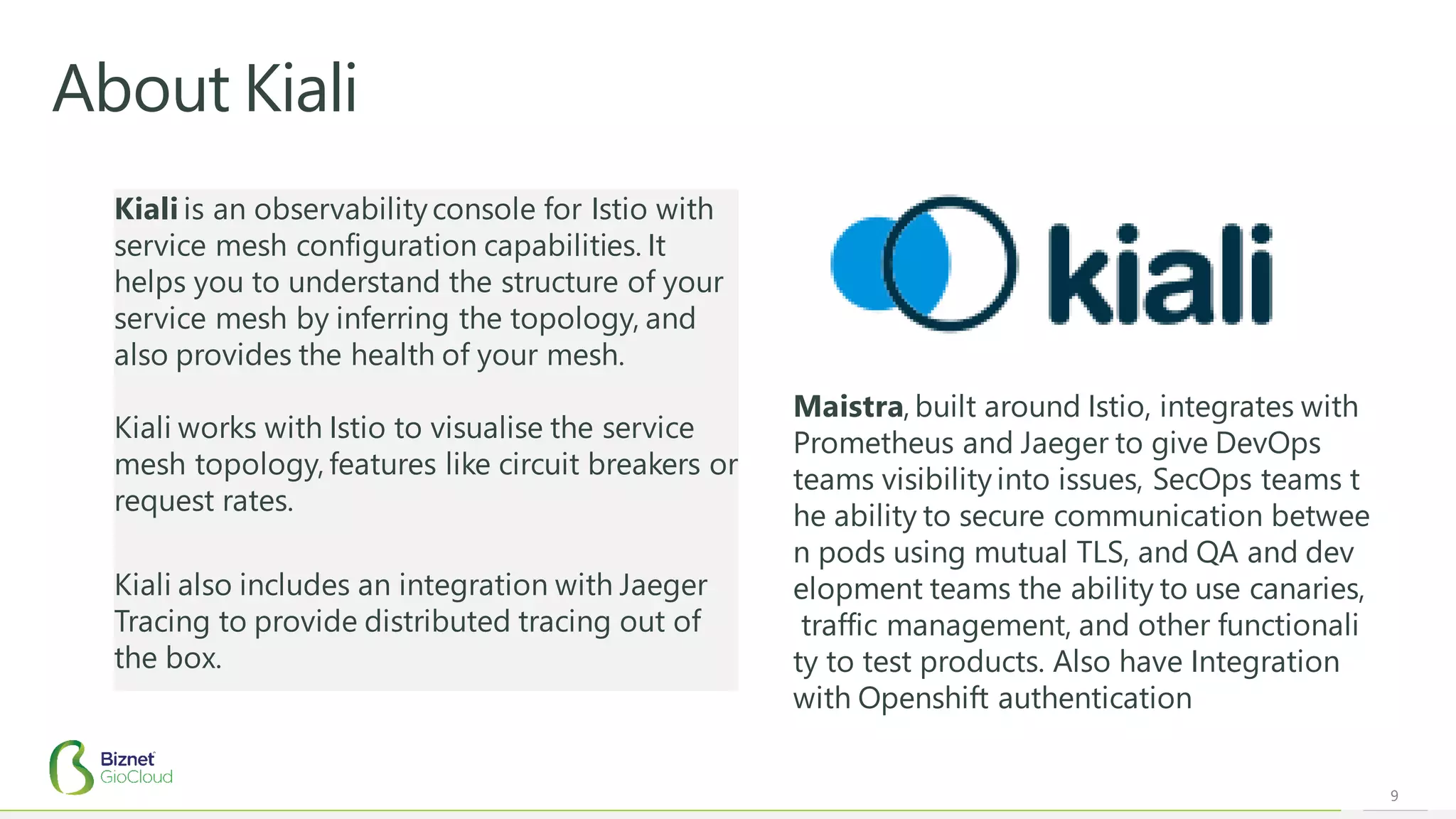 9
About Kiali
Maistra, built around Istio, integrates with
Prometheus and Jaeger to give DevOps
teams visibility into issues, SecOps teams t
he ability to secure communication betwee
n pods using mutual TLS, and QA and dev
elopment teams the ability to use canaries,
traffic management, and other functionali
ty to test products. Also have Integration
with Openshift authentication
Kiali is an observabilityconsole for Istio with
service mesh configuration capabilities. It
helps you to understand the structure of your
service mesh by inferring the topology, and
also provides the health of your mesh.
Kiali works with Istio to visualise the service
mesh topology, features like circuit breakers or
request rates.
Kiali also includes an integration with Jaeger
Tracing to provide distributed tracing out of
the box.
 