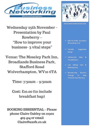 Wednesday 25th November -
Presentation by Paul
Rowberry –
“How to improve your
business- 3 vital steps”
Venue: The Moseley Park Inn,
Broadlands Business Park,
Stafford Road
Wolverhampton, WV10 6TA
Time: 7:30am – 9:30am
Cost: £10.00 (to include
breakfast bap)
BOOKING ESSESNTIAL – Please
phone Claire Oakley on 01902
409 414 or email
Claire@a2ofs.co.uk
 