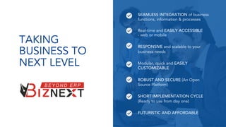TAKING
BUSINESS TO
NEXT LEVEL
SEAMLESS INTEGRATION of business
functions, information & processes
Real-time and EASILY ACCESSIBLE
- web or mobile
RESPONSIVE and scalable to your
business needs
Modular, quick and EASILY
CUSTOMIZABLE
ROBUST AND SECURE (An Open
Source Platform)
SHORT IMPLEMENTATION CYCLE
(Ready to use from day one)
FUTURISTIC AND AFFORDABLE
 