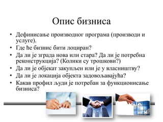 Опис бизниса
• Дефинисање производног програма (производи и
услуге).
• Где ће бизнис бити лоциран?
• Да ли је зграда нова или стара? Да ли је потребна
реконструкција? (Колики су трошкови?)
• Да ли је објекат закупљен или је у власништву?
• Да ли је локација објекта задовољавајућа?
• Какав профил људи је потребан за функционисање
бизниса?
 