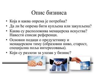 Опис бизниса
• Која и каква опрема је потребна?
• Да ли ће опрема бити купљена или закупљена?
• Каква су расположива менаџерска искуства?
Навести списак референци.
• Основни подаци о предузетнику и
менаџерском тиму (образовни ниво, старост,
специјална поља интересовања).
• Који су разлози за улазак у бизнис?
 