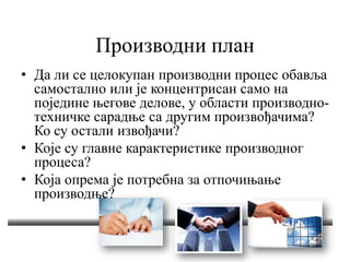 Производни план
• Да ли се целокупан производни процес обавља
самостално или је концентрисан само на
поједине његове делове, у области производно-
техничке сарадње са другим произвођачима?
Ко су остали извођачи?
• Које су главне карактеристике производног
процеса?
• Која опрема је потребна за отпочињање
производње?
 