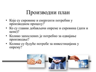 Производни план
• Које су сировине и енергенти потребни у
производном процесу?
• Ко су главни добављачи опреме и сировина (дати и
цене)?
• Колико запослених је потребно за одвијање
производње?
• Колике су будуће потребе за инвестицијама у
опрему?
 