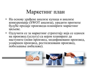Маркетинг план
• На основу урађене анализе купаца и анализе
конкуренције (SWOT анализа), урадити прогнозе
будуће продаје производа-планирати маркетинг
циљеве.
• Одлучити се за маркетинг стратегију која се односи
на производ (услугу) са којом планирате да
наступите (нови производ, модификовани производ,
усавршен производ, рестилизовани производ,
побољшање амбалаже).
 