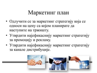 Маркетинг план
• Одлучити се за маркетинг стратегију која се
односи на цену са којом планирате да
наступите на тржишту.
• Утврдити најефикаснију маркетинг стратегију
за промоцију и рекламу.
• Утврдити најефикаснију маркетинг стратегију
за канале дистрибуције.
 