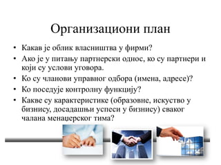 Организациони план
• Какав је облик власништва у фирми?
• Ако је у питању партнерски однос, ко су партнери и
који су услови уговора.
• Ко су чланови управног одбора (имена, адресе)?
• Ко поседује контролну функцију?
• Какве су карактеристике (образовне, искуство у
бизнису, досадашњи успеси у бизнису) сваког
чалана менаџерског тима?
 